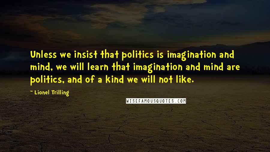 Lionel Trilling Quotes: Unless we insist that politics is imagination and mind, we will learn that imagination and mind are politics, and of a kind we will not like.