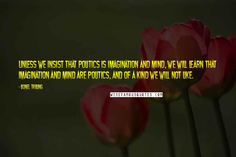 Lionel Trilling Quotes: Unless we insist that politics is imagination and mind, we will learn that imagination and mind are politics, and of a kind we will not like.