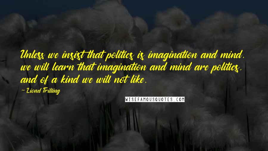 Lionel Trilling Quotes: Unless we insist that politics is imagination and mind, we will learn that imagination and mind are politics, and of a kind we will not like.