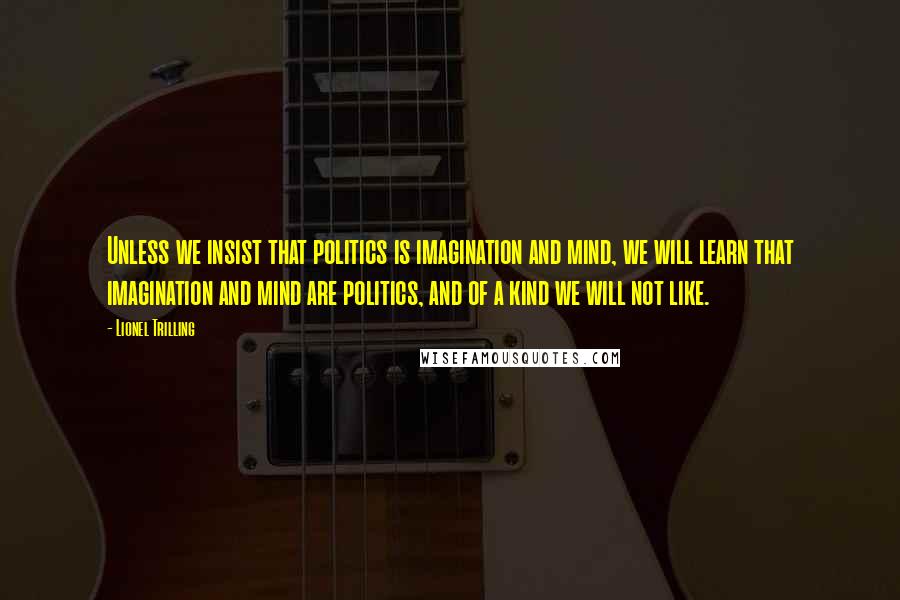 Lionel Trilling Quotes: Unless we insist that politics is imagination and mind, we will learn that imagination and mind are politics, and of a kind we will not like.