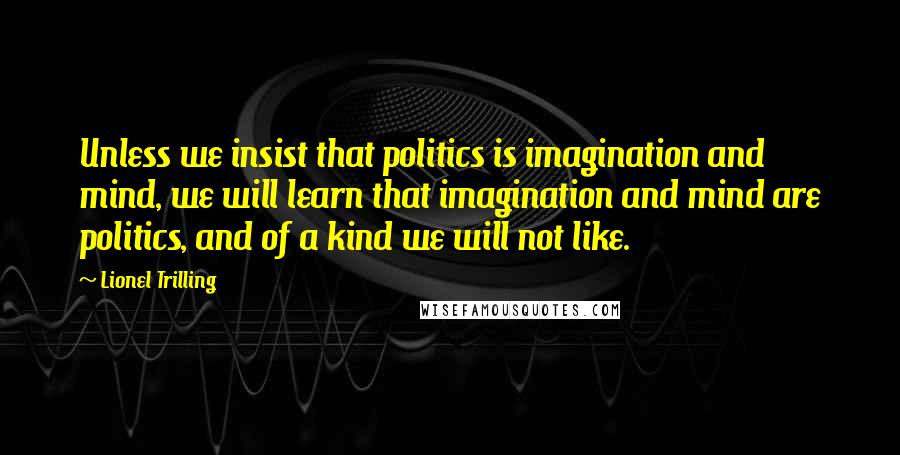 Lionel Trilling Quotes: Unless we insist that politics is imagination and mind, we will learn that imagination and mind are politics, and of a kind we will not like.