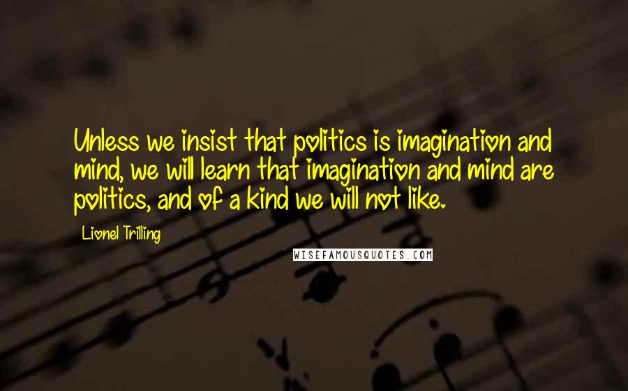Lionel Trilling Quotes: Unless we insist that politics is imagination and mind, we will learn that imagination and mind are politics, and of a kind we will not like.