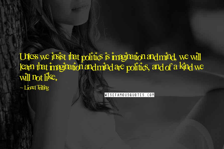 Lionel Trilling Quotes: Unless we insist that politics is imagination and mind, we will learn that imagination and mind are politics, and of a kind we will not like.