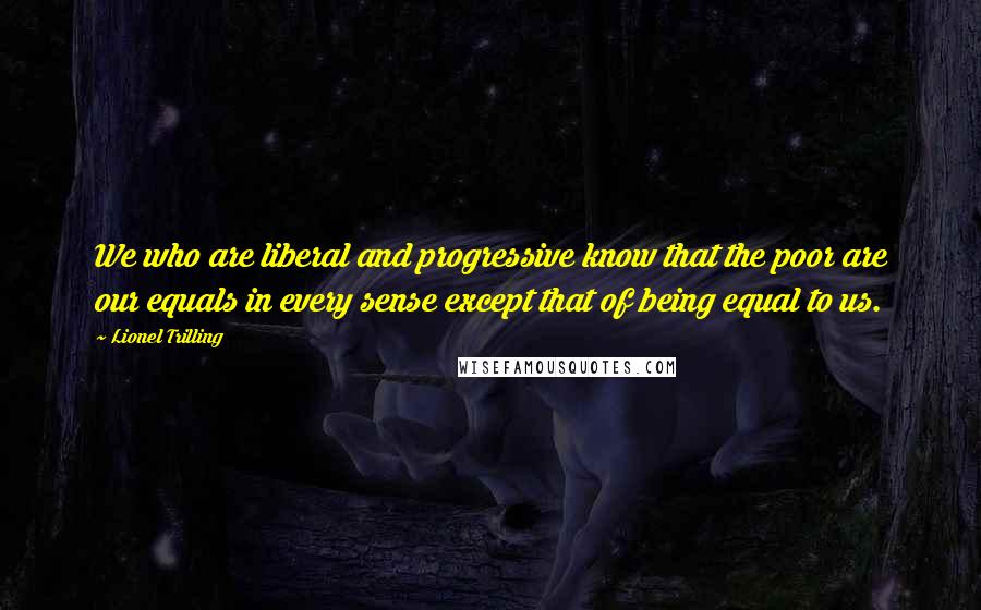Lionel Trilling Quotes: We who are liberal and progressive know that the poor are our equals in every sense except that of being equal to us.