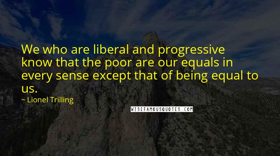 Lionel Trilling Quotes: We who are liberal and progressive know that the poor are our equals in every sense except that of being equal to us.