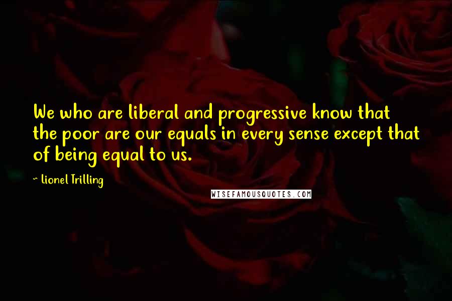 Lionel Trilling Quotes: We who are liberal and progressive know that the poor are our equals in every sense except that of being equal to us.