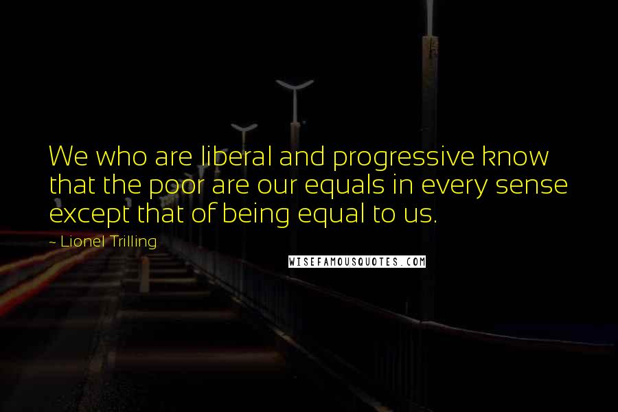 Lionel Trilling Quotes: We who are liberal and progressive know that the poor are our equals in every sense except that of being equal to us.