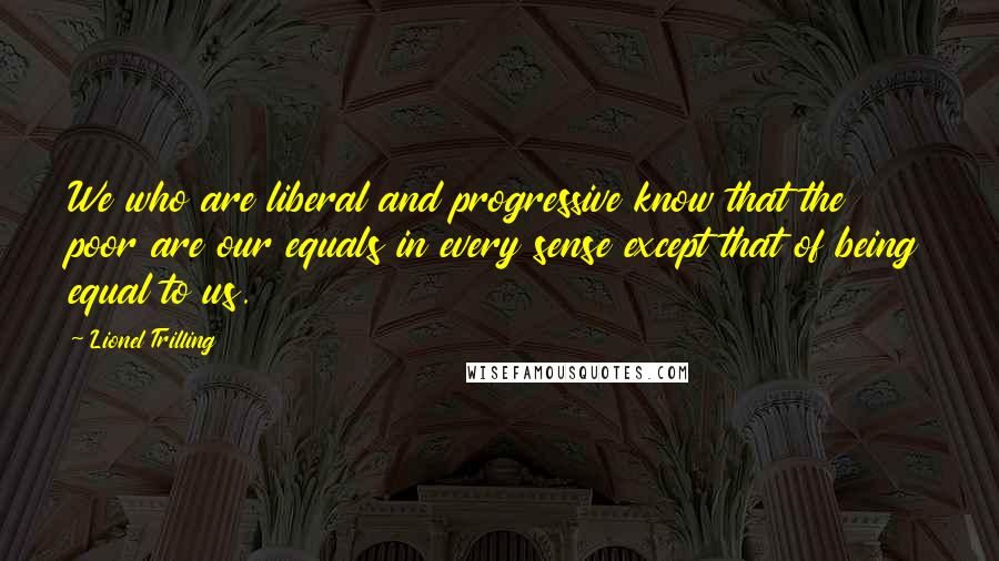 Lionel Trilling Quotes: We who are liberal and progressive know that the poor are our equals in every sense except that of being equal to us.