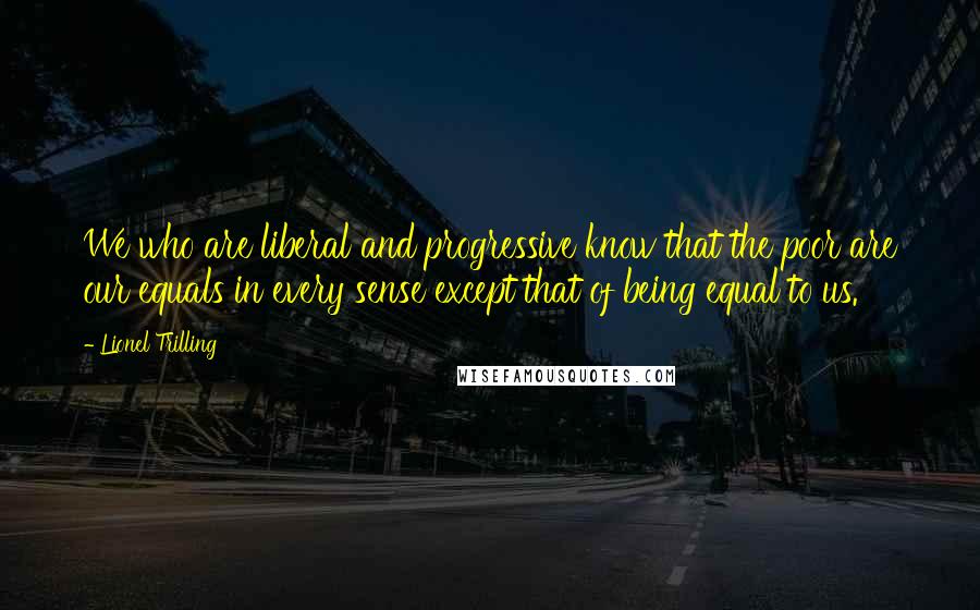 Lionel Trilling Quotes: We who are liberal and progressive know that the poor are our equals in every sense except that of being equal to us.