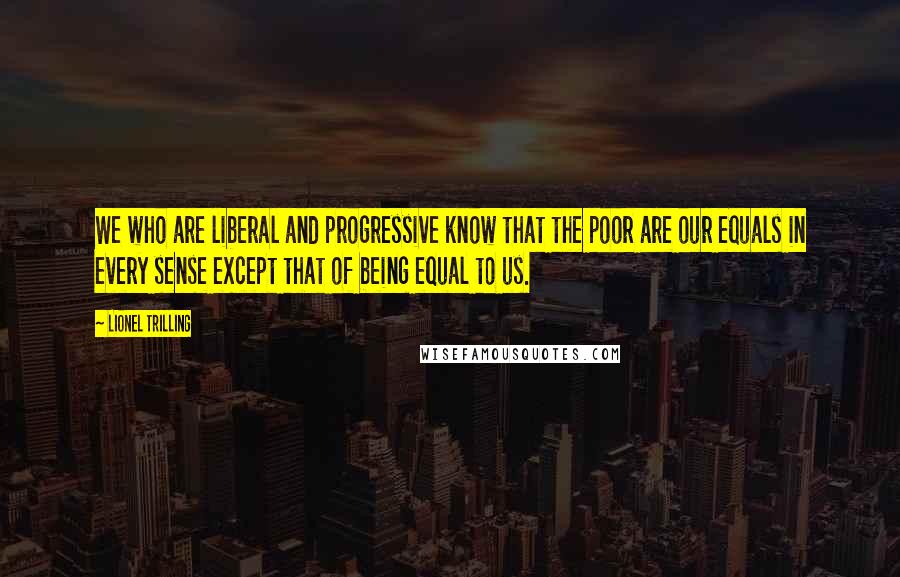 Lionel Trilling Quotes: We who are liberal and progressive know that the poor are our equals in every sense except that of being equal to us.