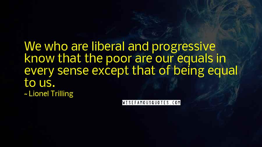 Lionel Trilling Quotes: We who are liberal and progressive know that the poor are our equals in every sense except that of being equal to us.