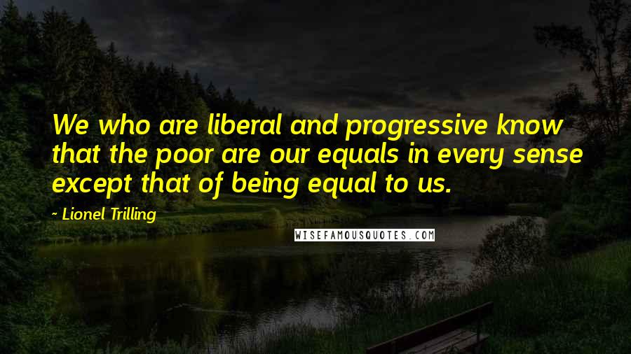 Lionel Trilling Quotes: We who are liberal and progressive know that the poor are our equals in every sense except that of being equal to us.