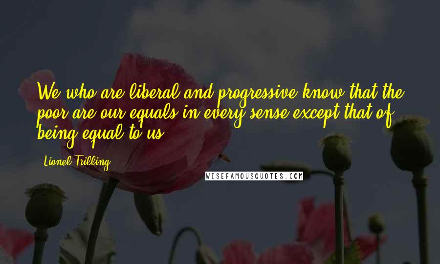 Lionel Trilling Quotes: We who are liberal and progressive know that the poor are our equals in every sense except that of being equal to us.