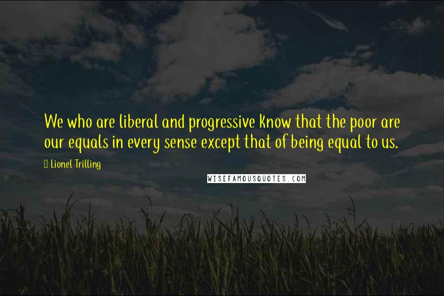 Lionel Trilling Quotes: We who are liberal and progressive know that the poor are our equals in every sense except that of being equal to us.