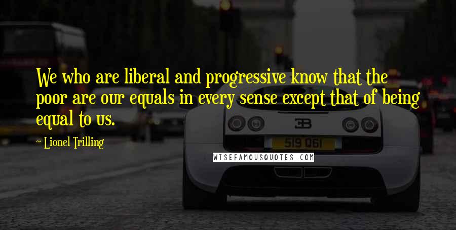 Lionel Trilling Quotes: We who are liberal and progressive know that the poor are our equals in every sense except that of being equal to us.