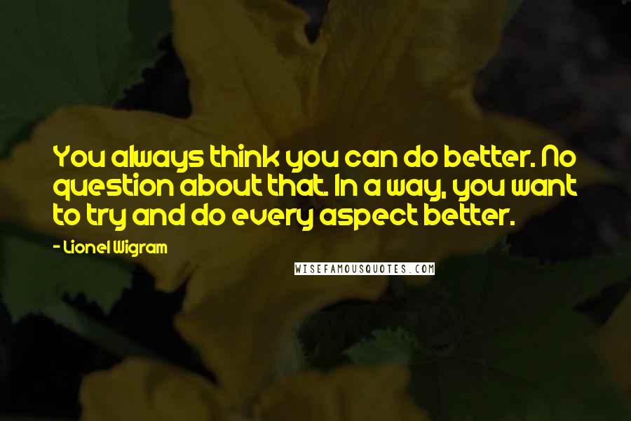 Lionel Wigram Quotes: You always think you can do better. No question about that. In a way, you want to try and do every aspect better.