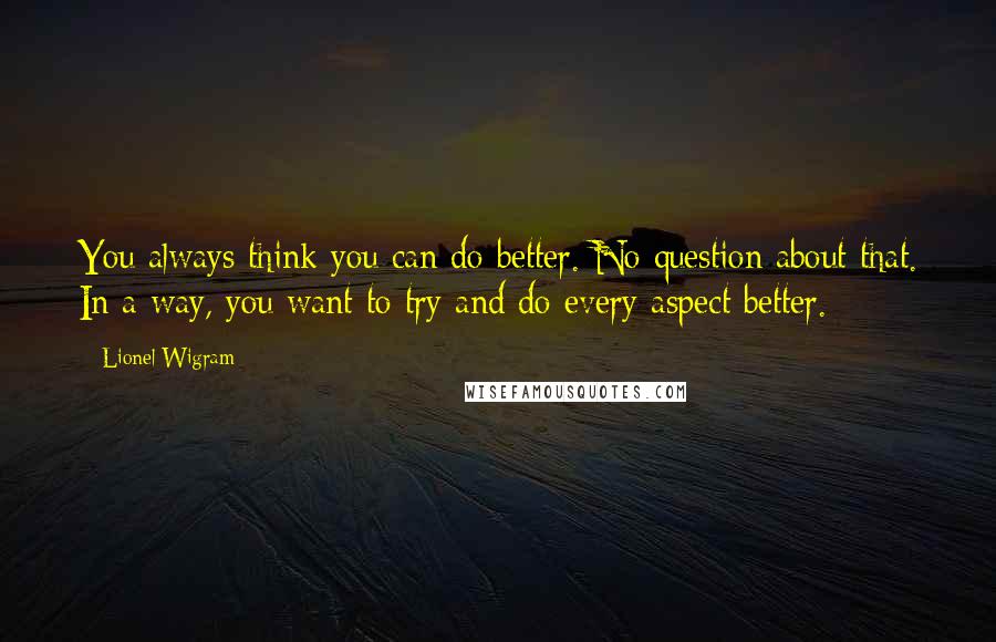 Lionel Wigram Quotes: You always think you can do better. No question about that. In a way, you want to try and do every aspect better.