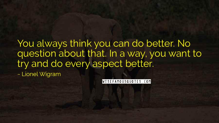 Lionel Wigram Quotes: You always think you can do better. No question about that. In a way, you want to try and do every aspect better.