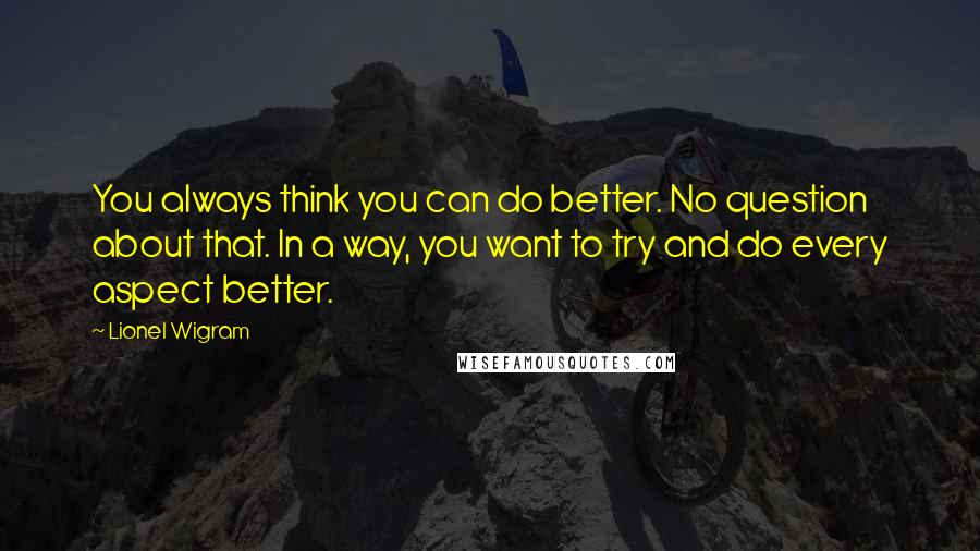 Lionel Wigram Quotes: You always think you can do better. No question about that. In a way, you want to try and do every aspect better.