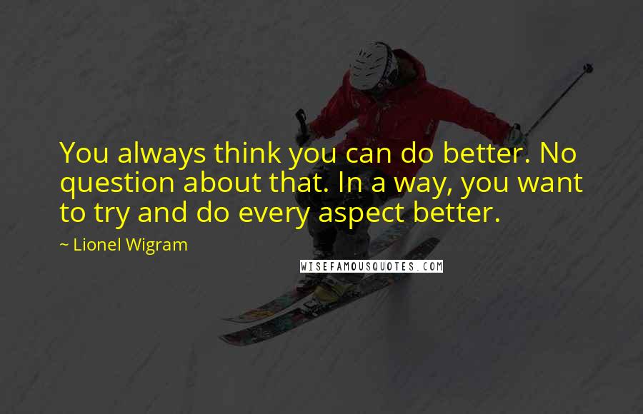 Lionel Wigram Quotes: You always think you can do better. No question about that. In a way, you want to try and do every aspect better.