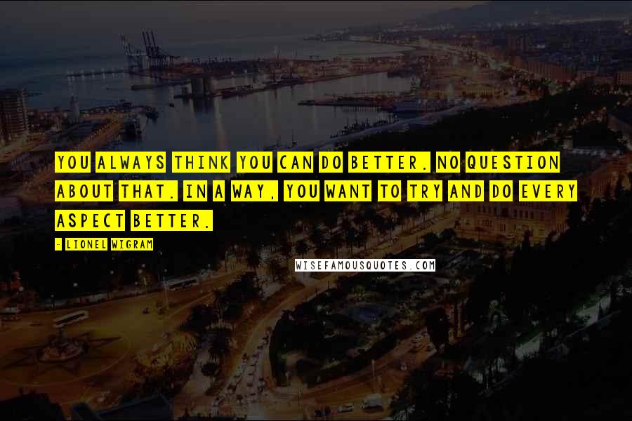 Lionel Wigram Quotes: You always think you can do better. No question about that. In a way, you want to try and do every aspect better.