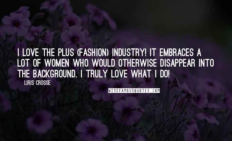 Liris Crosse Quotes: I love the plus (fashion) industry! It embraces a lot of women who would otherwise disappear into the background. I truly love what I do!