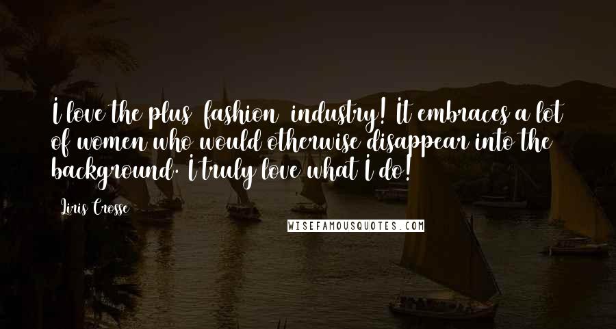 Liris Crosse Quotes: I love the plus (fashion) industry! It embraces a lot of women who would otherwise disappear into the background. I truly love what I do!