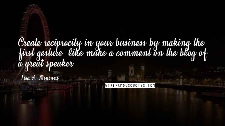 Lisa A. Mininni Quotes: Create reciprocity in your business by making the first gesture, like make a comment on the blog of a great speaker.