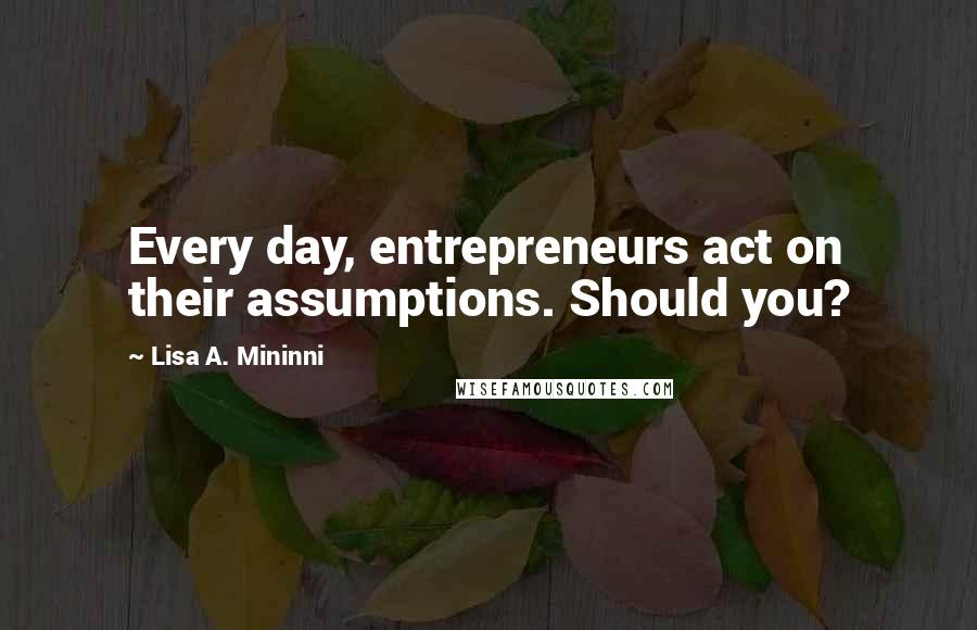 Lisa A. Mininni Quotes: Every day, entrepreneurs act on their assumptions. Should you?