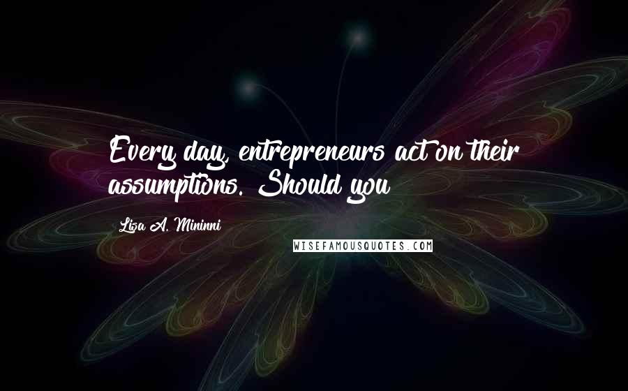 Lisa A. Mininni Quotes: Every day, entrepreneurs act on their assumptions. Should you?