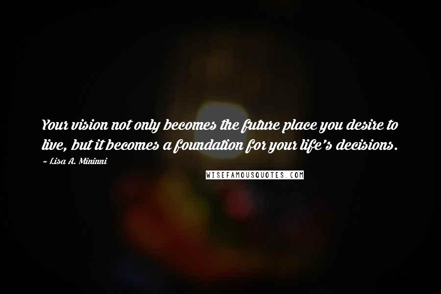 Lisa A. Mininni Quotes: Your vision not only becomes the future place you desire to live, but it becomes a foundation for your life's decisions.