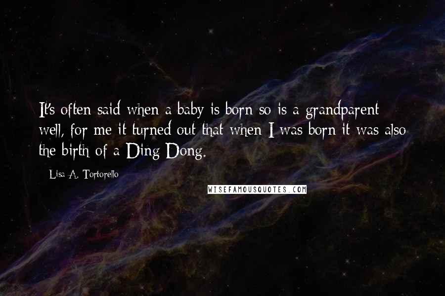 Lisa A. Tortorello Quotes: It's often said when a baby is born so is a grandparent; well, for me it turned out that when I was born it was also the birth of a Ding Dong.