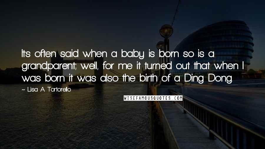 Lisa A. Tortorello Quotes: It's often said when a baby is born so is a grandparent; well, for me it turned out that when I was born it was also the birth of a Ding Dong.