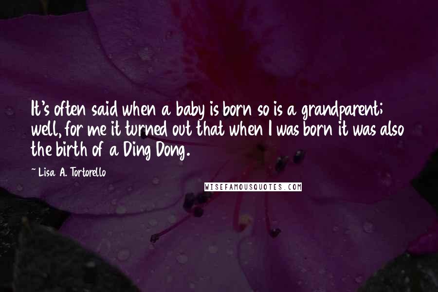 Lisa A. Tortorello Quotes: It's often said when a baby is born so is a grandparent; well, for me it turned out that when I was born it was also the birth of a Ding Dong.