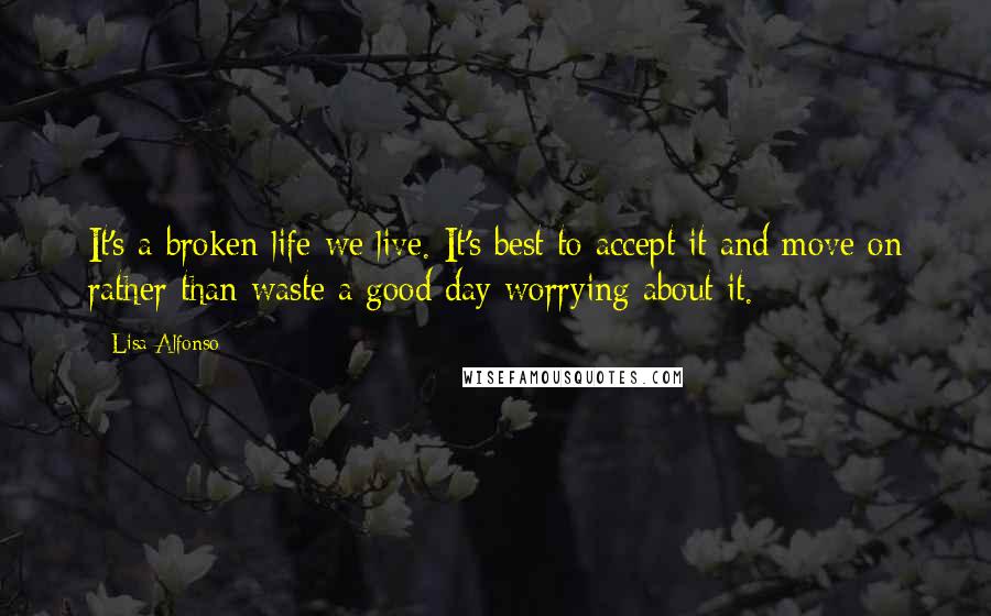 Lisa Alfonso Quotes: It's a broken life we live. It's best to accept it and move on rather than waste a good day worrying about it.