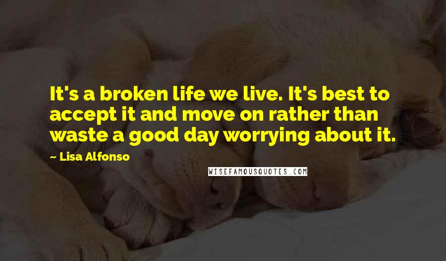 Lisa Alfonso Quotes: It's a broken life we live. It's best to accept it and move on rather than waste a good day worrying about it.