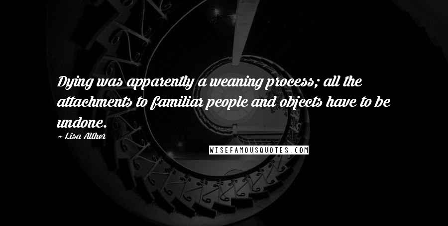 Lisa Alther Quotes: Dying was apparently a weaning process; all the attachments to familiar people and objects have to be undone.