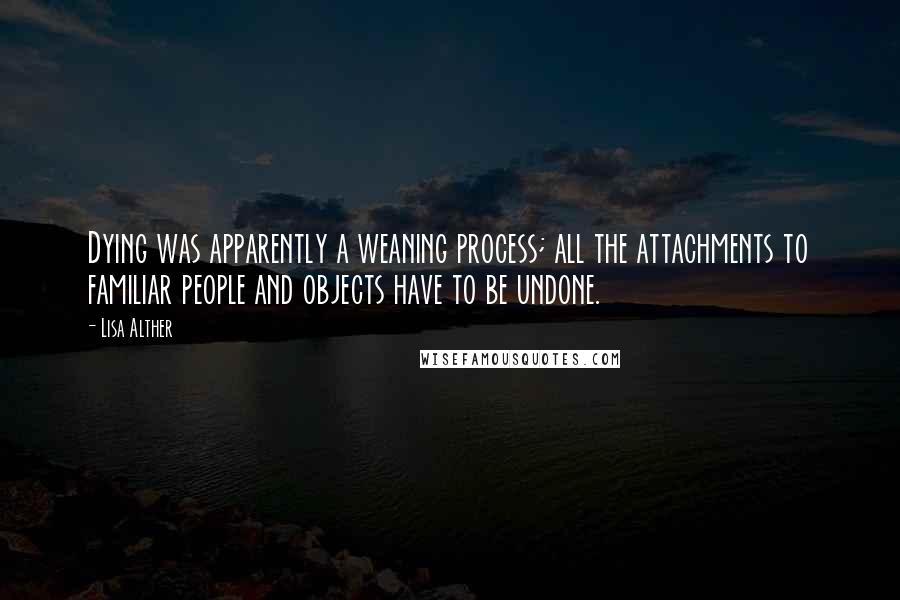 Lisa Alther Quotes: Dying was apparently a weaning process; all the attachments to familiar people and objects have to be undone.