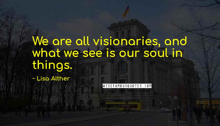 Lisa Alther Quotes: We are all visionaries, and what we see is our soul in things.