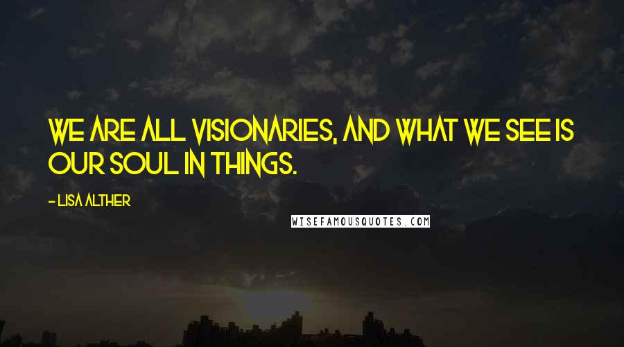 Lisa Alther Quotes: We are all visionaries, and what we see is our soul in things.