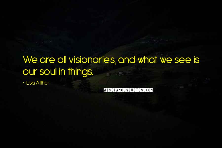 Lisa Alther Quotes: We are all visionaries, and what we see is our soul in things.