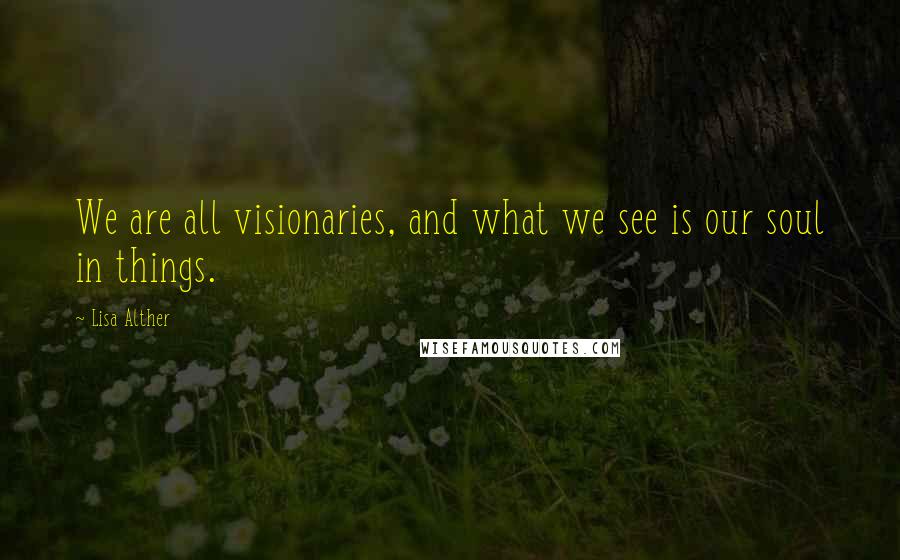 Lisa Alther Quotes: We are all visionaries, and what we see is our soul in things.