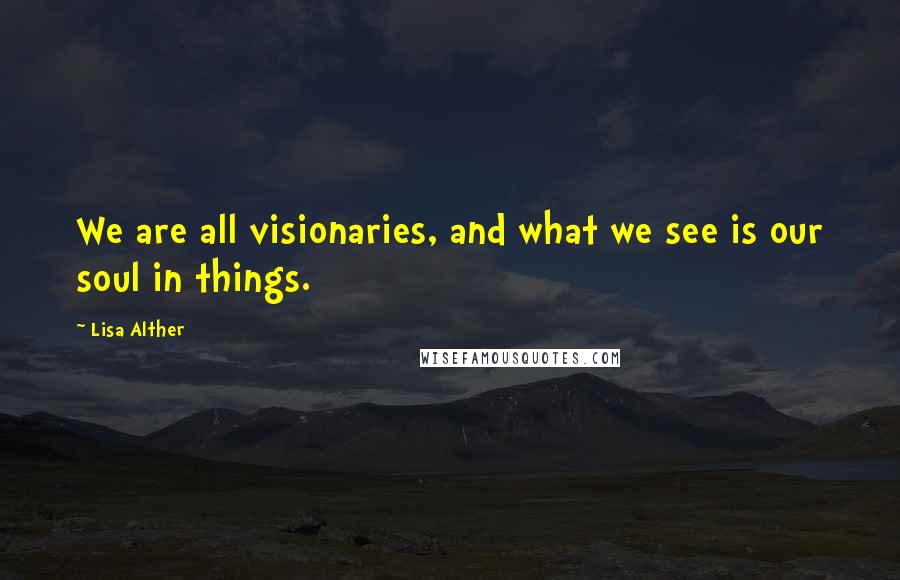 Lisa Alther Quotes: We are all visionaries, and what we see is our soul in things.