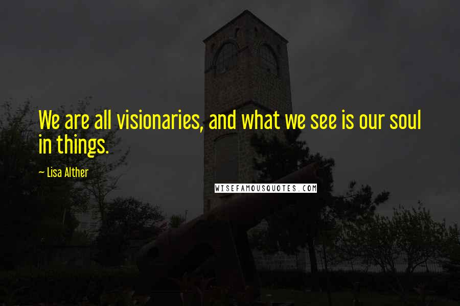 Lisa Alther Quotes: We are all visionaries, and what we see is our soul in things.