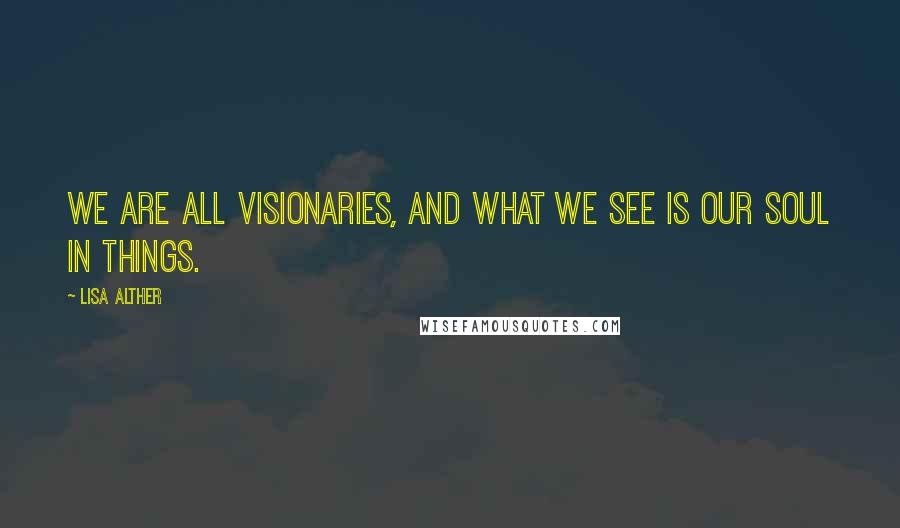 Lisa Alther Quotes: We are all visionaries, and what we see is our soul in things.