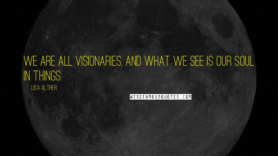Lisa Alther Quotes: We are all visionaries, and what we see is our soul in things.