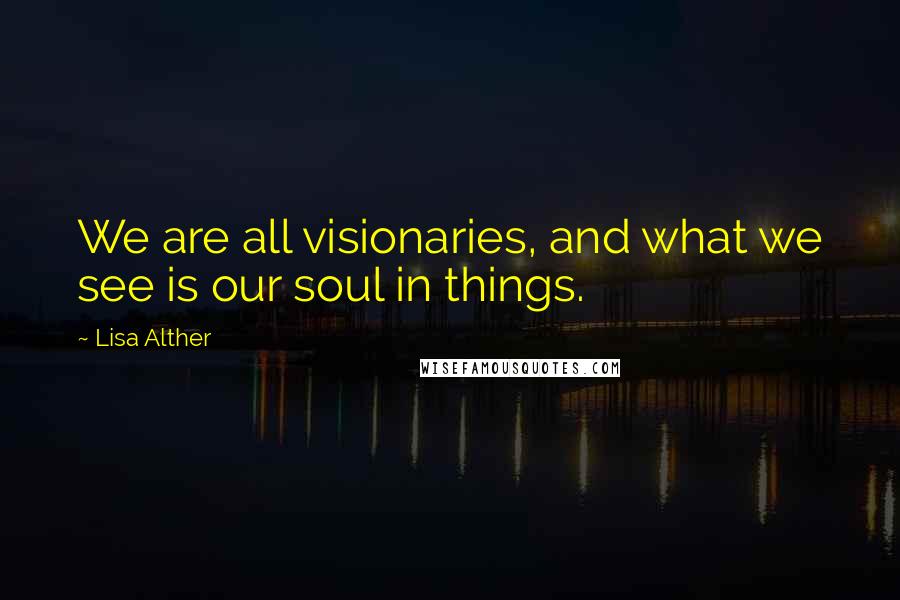 Lisa Alther Quotes: We are all visionaries, and what we see is our soul in things.