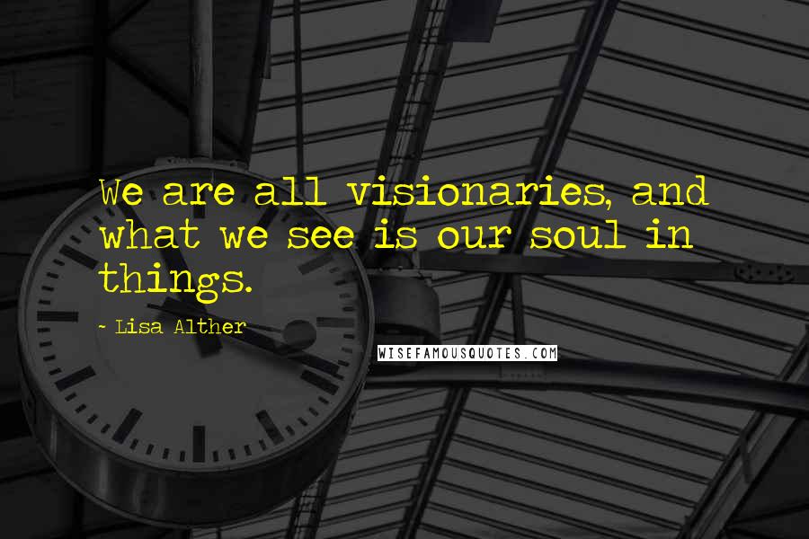 Lisa Alther Quotes: We are all visionaries, and what we see is our soul in things.