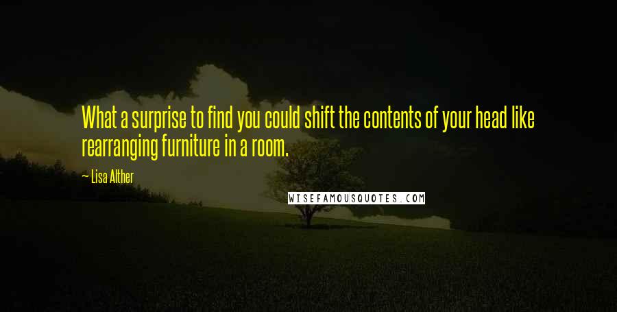 Lisa Alther Quotes: What a surprise to find you could shift the contents of your head like rearranging furniture in a room.