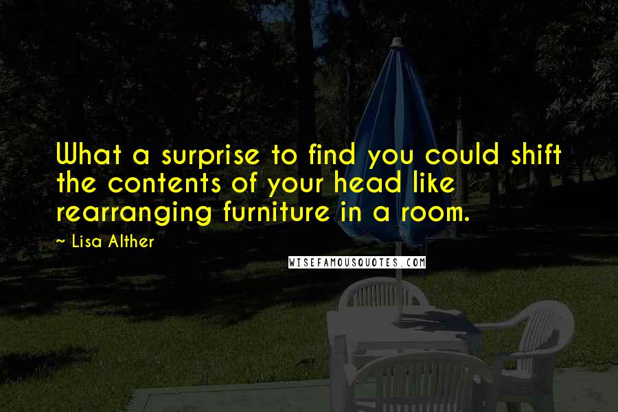 Lisa Alther Quotes: What a surprise to find you could shift the contents of your head like rearranging furniture in a room.